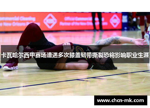 卡瓦哈尔西甲赛场遭遇多次膝盖韧带撕裂恐将影响职业生涯