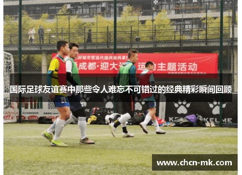国际足球友谊赛中那些令人难忘不可错过的经典精彩瞬间回顾 国际足球友谊赛中那些令人难忘不可错过的经典精彩瞬间回顾